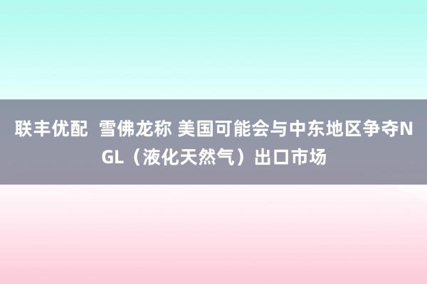 联丰优配  雪佛龙称 美国可能会与中东地区争夺NGL（液化天然气）出口市场