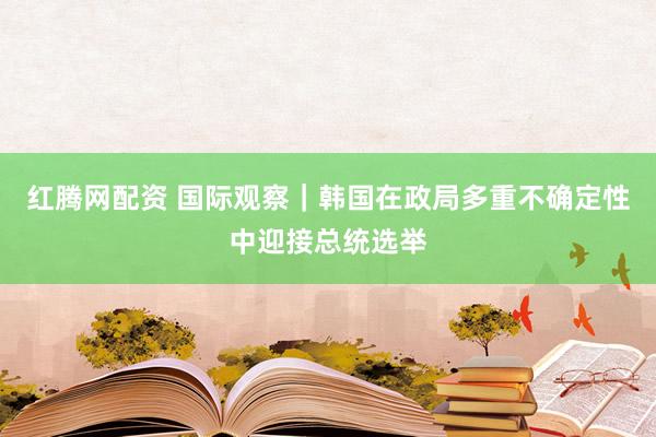 红腾网配资 国际观察｜韩国在政局多重不确定性中迎接总统选举