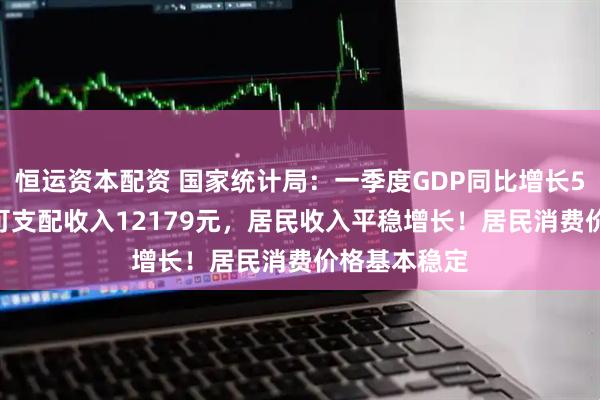 恒运资本配资 国家统计局：一季度GDP同比增长5.4%！人均可支配收入12179元，居民收入平稳增长！居民消费价格基本稳定