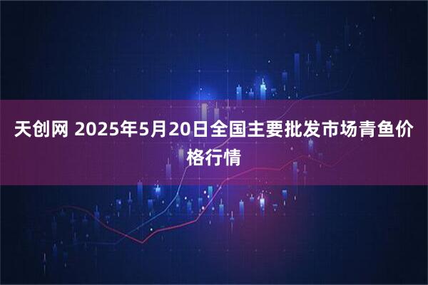 天创网 2025年5月20日全国主要批发市场青鱼价格行情