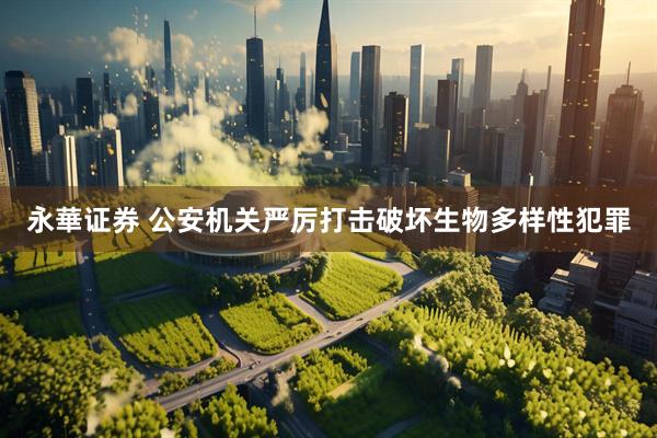 永華证券 公安机关严厉打击破坏生物多样性犯罪
