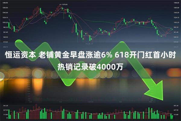 恒运资本 老铺黄金早盘涨逾6% 618开门红首小时热销记录破4000万