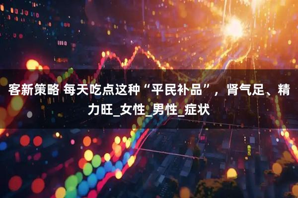 客新策略 每天吃点这种“平民补品”，肾气足、精力旺_女性_男性_症状