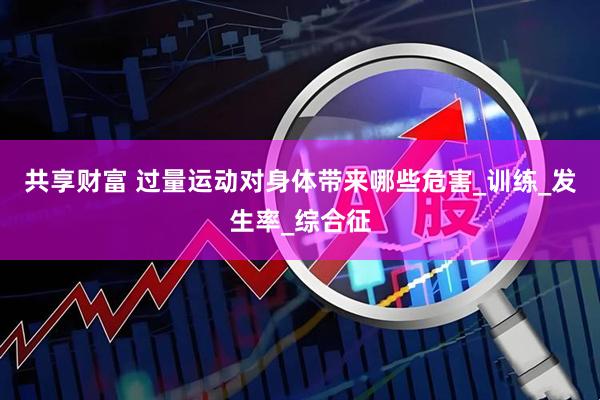 共享财富 过量运动对身体带来哪些危害_训练_发生率_综合征