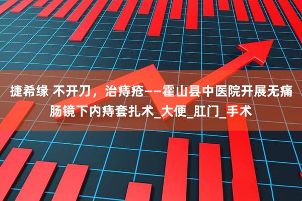 捷希缘 不开刀，治痔疮——霍山县中医院开展无痛肠镜下内痔套扎术_大便_肛门_手术