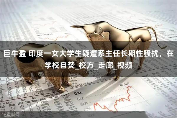 巨牛盈 印度一女大学生疑遭系主任长期性骚扰，在学校自焚_校方_走廊_视频