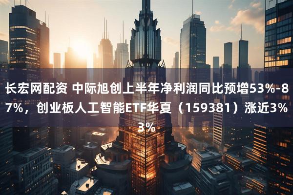 长宏网配资 中际旭创上半年净利润同比预增53%-87%，创业板人工智能ETF华夏（159381）涨近3%