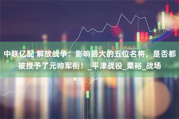 中联亿配 解放战争：影响最大的五位名将，是否都被授予了元帅军衔！_平津战役_粟裕_战场