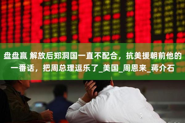 盘盘赢 解放后郑洞国一直不配合，抗美援朝前他的一番话，把周总理逗乐了_美国_周恩来_蒋介石