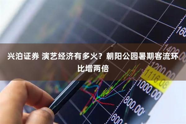兴泊证券 演艺经济有多火？朝阳公园暑期客流环比增两倍