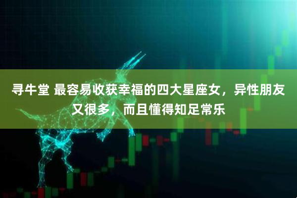 寻牛堂 最容易收获幸福的四大星座女，异性朋友又很多，而且懂得知足常乐