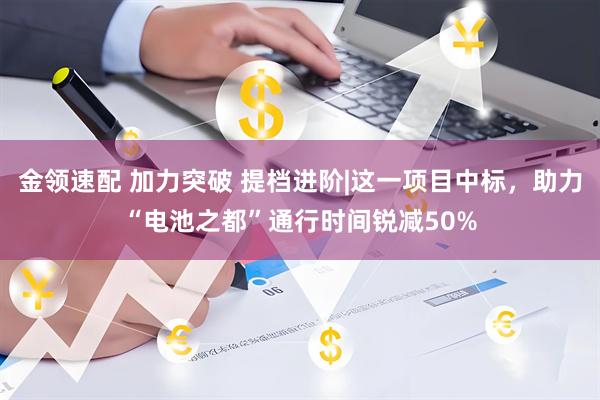 金领速配 加力突破 提档进阶|这一项目中标，助力“电池之都”通行时间锐减50%