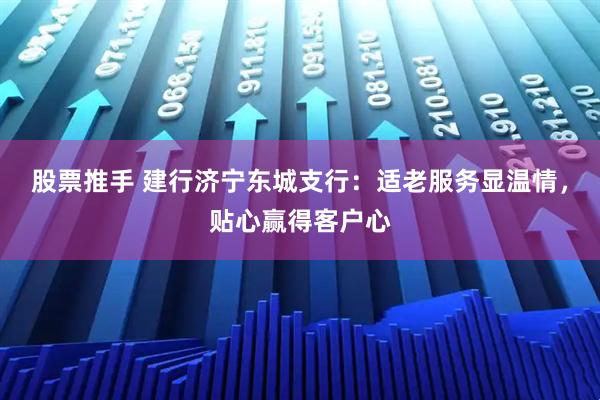 股票推手 建行济宁东城支行：适老服务显温情，贴心赢得客户心