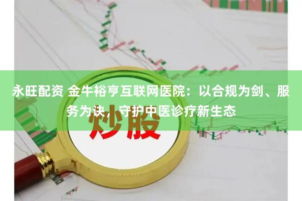 永旺配资 金牛裕亨互联网医院：以合规为剑、服务为诀，守护中医诊疗新生态