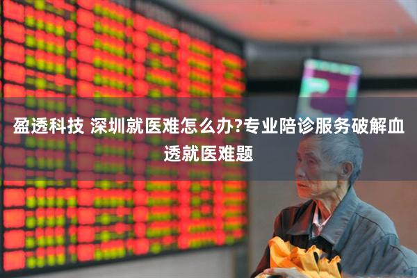 盈透科技 深圳就医难怎么办?专业陪诊服务破解血透就医难题